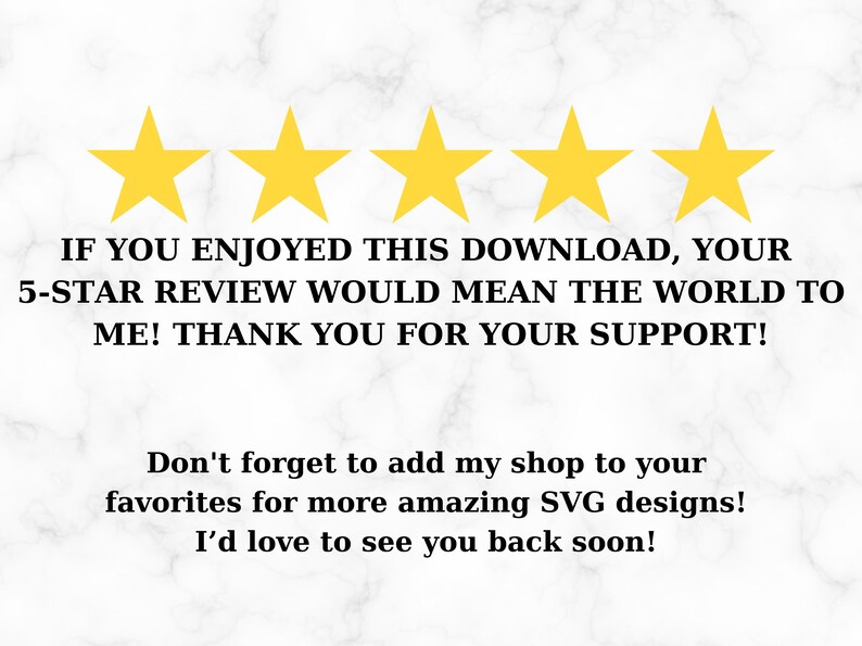 May include: Five yellow stars with the text "IF YOU ENJOYED THIS DOWNLOAD, YOUR 5-STAR REVIEW WOULD MEAN THE WORLD TO ME! THANK YOU FOR YOUR SUPPORT!" and "Don't forget to add my shop to your favorites for more amazing SVG designs! I'd love to see you back soon!"