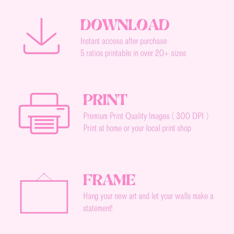 May include: Pink graphic with three steps for downloading, printing, and framing digital art. The text says "Download", "Instant access after purchase", "5 ratios printable in over 20+ sizes", "Print", "Premium Print Quality Images (300 DPI)", "Print at home or your local print shop", "Frame", "Hang your new art and let your walls make a statement!"