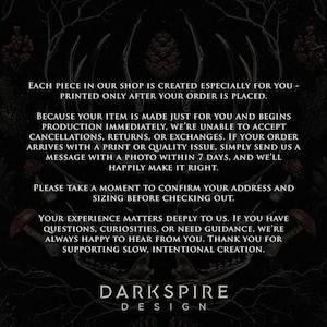 May include: A black informational graphic featuring white text that reads: EACH PIECE IN OUR SHOP IS CREATED ESPECIALLY FOR YOU - PRINTED ONLY AFTER YOUR ORDER IS PLACED. BECAUSE YOUR ITEM IS MADE JUST FOR YOU AND BEGINS PRODUCTION IMMEDIATELY, WE'RE UNABLE TO ACCEPT CANCELLATIONS, RETURNS, OR EXCHANGES. IF YOUR ORDER ARRIVES WITH A PRINT OR QUALITY ISSUE, SIMPLY SEND US A MESSAGE WITH A PHOTO WITHIN 7 DAYS, AND WE'LL HAPPILY MAKE IT RIGHT. PLEASE TAKE A MOMENT TO CONFIRM YOUR ADDRESS AND SIZING BEFORE CHECKING OUT. YOUR EXPERIENCE MATTERS DEEPLY TO US. IF YOU HAVE QUESTIONS, CURIOSITIES, OR NEED GUIDANCE, WE'RE ALWAYS HAPPY TO HEAR FROM YOU. THANK YOU FOR SUPPORTING SLOW, INTENTIONAL CREATION. DARK SPIRE DESIGN.
