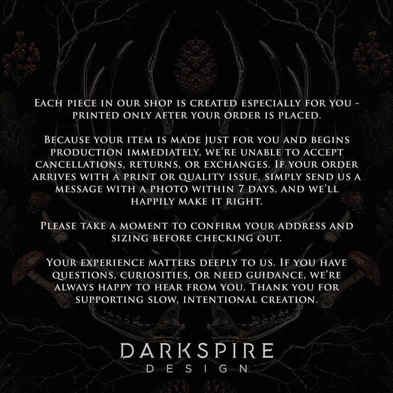 May include: A black informational graphic featuring white text that reads: EACH PIECE IN OUR SHOP IS CREATED ESPECIALLY FOR YOU - PRINTED ONLY AFTER YOUR ORDER IS PLACED. BECAUSE YOUR ITEM IS MADE JUST FOR YOU AND BEGINS PRODUCTION IMMEDIATELY, WE'RE UNABLE TO ACCEPT CANCELLATIONS, RETURNS, OR EXCHANGES. IF YOUR ORDER ARRIVES WITH A PRINT OR QUALITY ISSUE, SIMPLY SEND US A MESSAGE WITH A PHOTO WITHIN 7 DAYS, AND WE'LL HAPPILY MAKE IT RIGHT. PLEASE TAKE A MOMENT TO CONFIRM YOUR ADDRESS AND SIZING BEFORE CHECKING OUT. YOUR EXPERIENCE MATTERS DEEPLY TO US. IF YOU HAVE QUESTIONS, CURIOSITIES, OR NEED GUIDANCE, WE'RE ALWAYS HAPPY TO HEAR FROM YOU. THANK YOU FOR SUPPORTING SLOW, INTENTIONAL CREATION. DARK SPIRE DESIGN.