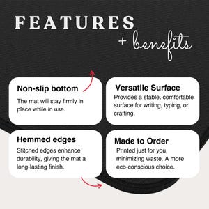 May include: A black rectangular mat featuring white text that reads FEATURES + benefits. Four white boxes detail product attributes: Non-slip bottom, Versatile Surface, Hemmed edges, and Made to Order, each accompanied by descriptive text.