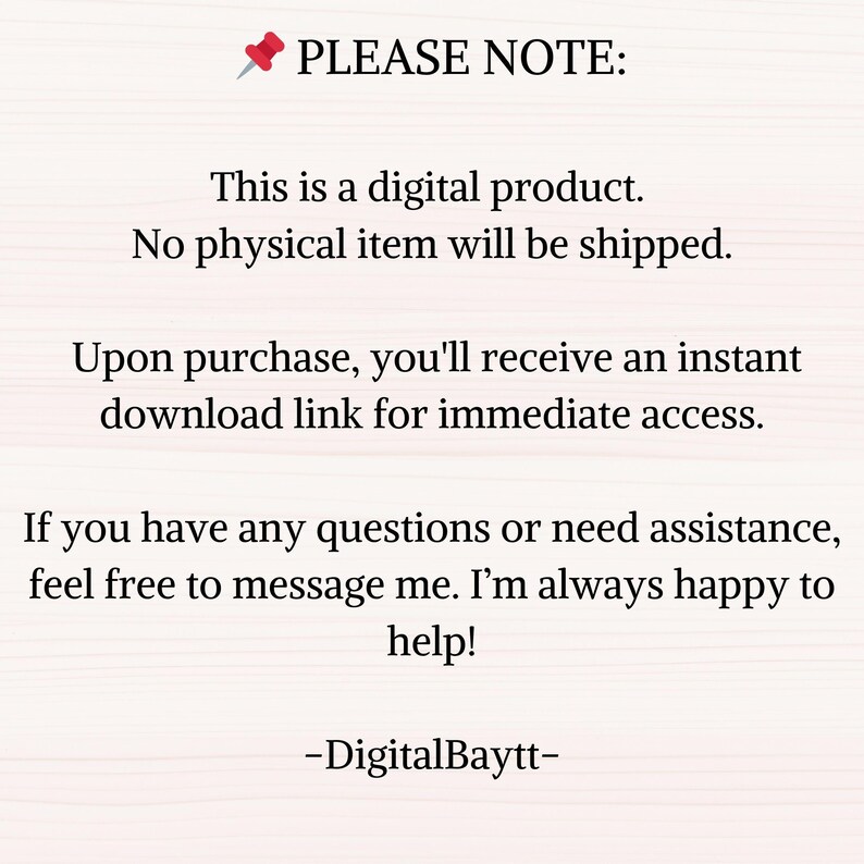 May include: Text on a white background with a red pushpin icon. The text reads "PLEASE NOTE: This is a digital product. No physical item will be shipped. Upon purchase, you'll receive an instant download link for immediate access. If you have any questions or need assistance, feel free to message me. I'm always happy to help! -DigitalBaytt-"