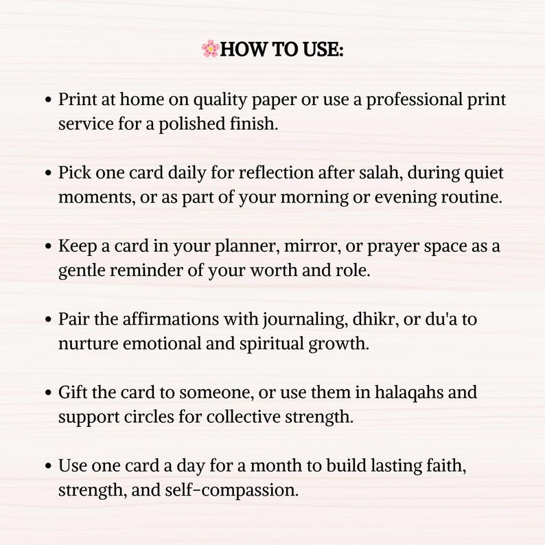 May include: A pink and white background with black text outlining how to use affirmation cards. The text reads: "HOW TO USE: Print at home on quality paper or use a professional print service for a polished finish. Pick one card daily for reflection after salah, during quiet moments, or as part of your morning or evening routine. Keep a card in your planner, mirror, or prayer space as a gentle reminder of your worth and role. Pair the affirmations with journaling, dhikr, or du'a to nurture emotional and spiritual growth. Gift the card to someone, or use them in halaqahs and support circles for collective strength. Use one card a day for a month to build lasting faith, strength, and self-compassion."