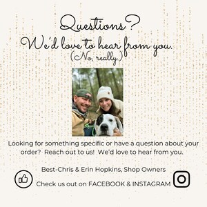 May include: A couple and their dog are smiling in a photo. The text reads "Questions? We'd love to hear from you. (No, really)."  Looking for something specific or have a question about your order? Reach out to us! We'd love to hear from you. Best-Chris & Erin Hopkins, Shop Owners Check us out on FACEBOOK & INSTAGRAM