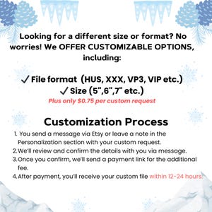 May include: A graphic with a wintery background and text that reads "Looking for a different size or format? No worries! We OFFER CUSTOMIZABLE OPTIONS, including: File format (HUS, XXX, VP3, VIP etc.) Size (5", 6", 7" etc.) Plus only &pound;0.75 per custom request Customization Process 1. You send a message via Etsy or leave a note in the Personalization section with your custom request. 2. We'll review and confirm the details with you via message. 3. Once you confirm, we'll send a payment link for the additional fee. 4. After payment, you'll receive your custom file within 12-24 hours."