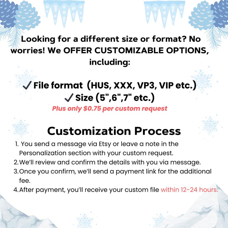 May include: A graphic with a wintery background and text that reads "Looking for a different size or format? No worries! We OFFER CUSTOMIZABLE OPTIONS, including: File format (HUS, XXX, VP3, VIP etc.) Size (5", 6", 7" etc.) Plus only &pound;0.75 per custom request Customization Process 1. You send a message via Etsy or leave a note in the Personalization section with your custom request. 2. We'll review and confirm the details with you via message. 3. Once you confirm, we'll send a payment link for the additional fee. 4. After payment, you'll receive your custom file within 12-24 hours."
