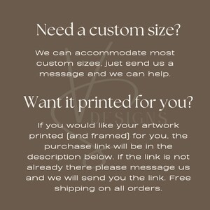 May include: Text on a brown background that reads "Need a custom size? We can accommodate most custom sizes, just send us a message and we can help. Want it printed for you? DESIGNS If you would like your artwork printed (and framed) for you, the purchase link will be in the description below. If the link is not already there please message us and we will send you the link. Free shipping on all orders."
