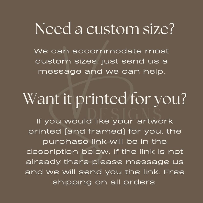 May include: Text on a brown background that reads "Need a custom size? We can accommodate most custom sizes, just send us a message and we can help. Want it printed for you? DESIGNS If you would like your artwork printed (and framed) for you, the purchase link will be in the description below. If the link is not already there please message us and we will send you the link. Free shipping on all orders."