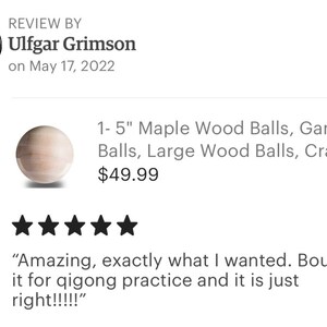 May include: Five star review for a set of 1-5 inch maple wood balls. The review states "Amazing, exactly what I wanted. Bought it for qigong practice and it is just right!!!!"