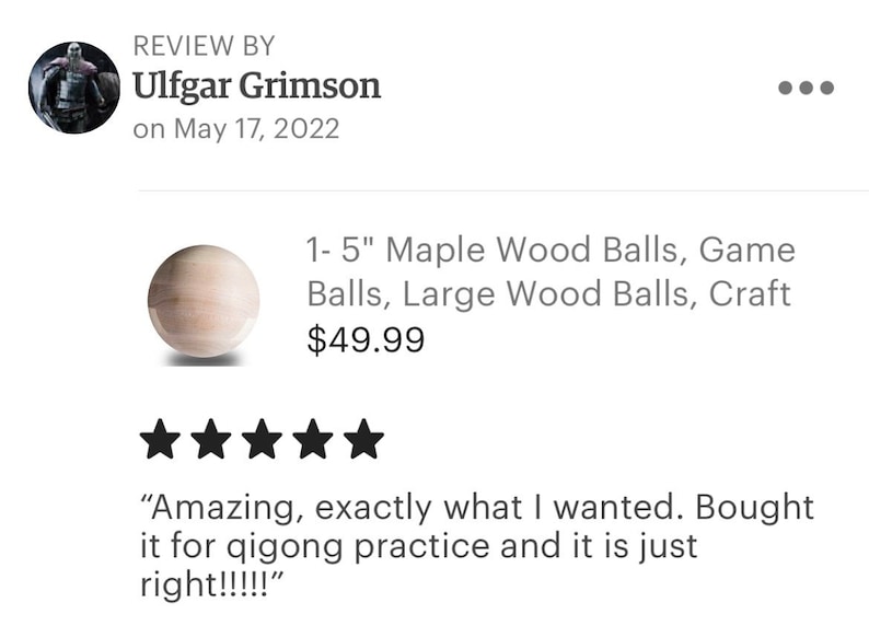 May include: Five star review for a set of 1-5 inch maple wood balls. The review states "Amazing, exactly what I wanted. Bought it for qigong practice and it is just right!!!!"