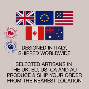 International shipping: Our products are designed in Italy and crafted by local artisans in Europe, the USA, the UK, Canada and Australia, ensuring faster and more sustainable delivery and a reliable and seamless shipping experience.