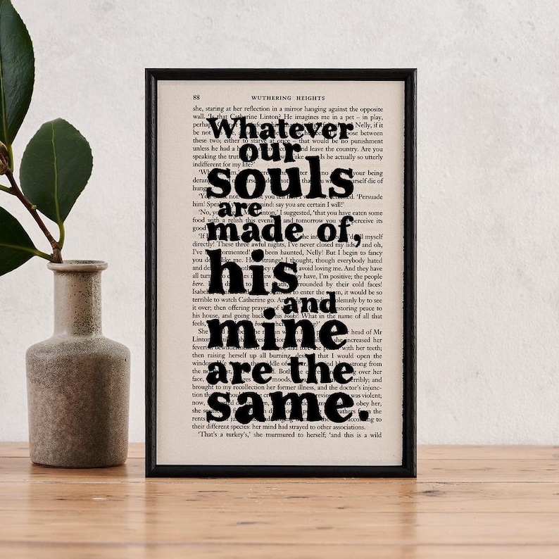 May include: A black and white print of a book page with the text "Whatever our souls are made of, his and mine are the same." The text is in a bold, black font and is centered on the page.