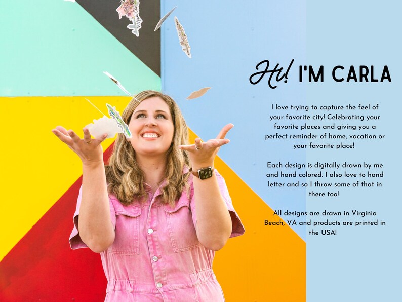 May include: A woman smiles and holds up colorful paper cutouts in front of a colorful wall. The text "Hi! I'M CARLA" is written in black cursive. The text below reads "I love trying to capture the feel of your favorite city! Celebrating your favorite places and giving you a perfect reminder of home, vacation or your favorite place! Each design is digitally drawn by me and hand colored. I also love to hand letter and so I throw some of that in there too! All designs are drawn in Virginia Beach, VA and products are printed in the USA!"