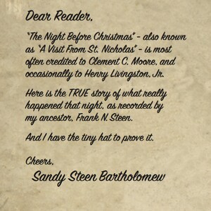 May include: A handwritten note on a vintage paper background with the text "Dear Reader, "The Night Before Christmas" - also known as "A Visit From St. Nicholas" - is most often credited to Clement C. Moore, and occasionally to Henry Livingston. Jr. Here is the TRUE story of what really happened that night, as recorded by my ancestor, Frank N. Steen. And I have the tiny hat to prove it. Cheers, Sandy Steen Bartholomew"