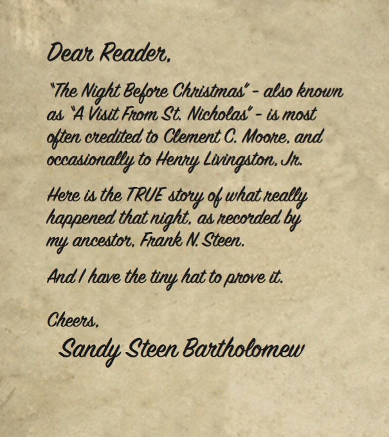 May include: A handwritten note on a vintage paper background with the text "Dear Reader, "The Night Before Christmas" - also known as "A Visit From St. Nicholas" - is most often credited to Clement C. Moore, and occasionally to Henry Livingston. Jr. Here is the TRUE story of what really happened that night, as recorded by my ancestor, Frank N. Steen. And I have the tiny hat to prove it. Cheers, Sandy Steen Bartholomew"
