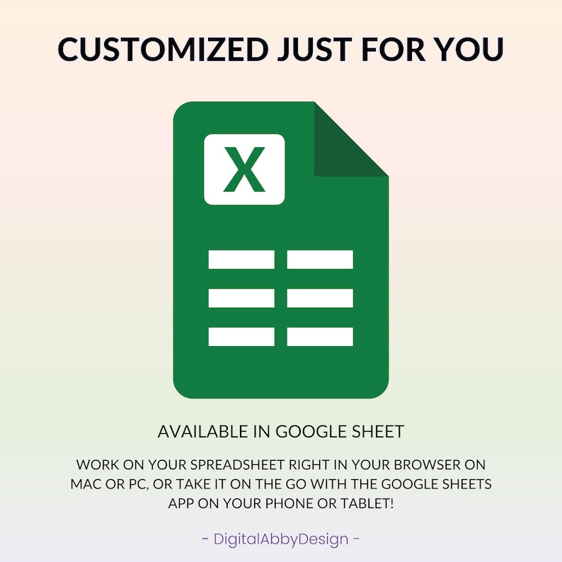 May include: A green Google Sheets icon with the letter "X" in the top left corner and five rows of cells below. The text "CUSTOMIZED JUST FOR YOU" is at the top of the image. The text "AVAILABLE IN GOOGLE SHEET" is below the icon. The text "WORK ON YOUR SPREADSHEET RIGHT IN YOUR BROWSER ON MAC OR PC, OR TAKE IT ON THE GO WITH THE GOOGLE SHEETS APP ON YOUR PHONE OR TABLET!" is below the text "AVAILABLE IN GOOGLE SHEET". The text "DigitalAbbyDesign" is at the bottom of the image.