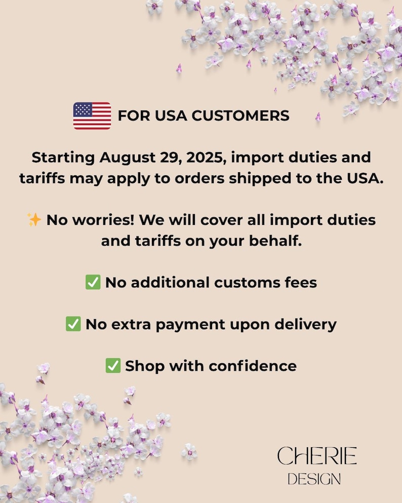 May include: An informational graphic on a beige background with purple floral accents. It features a USA flag icon and text stating: FOR USA CUSTOMERS, Starting August 29, 2025, import duties and tariffs may apply to orders shipped to the USA. No worries! We will cover all import duties and tariffs on your behalf. No additional customs fees, No extra payment upon delivery, Shop with confidence. CHERIE DESIGN is printed at the bottom.