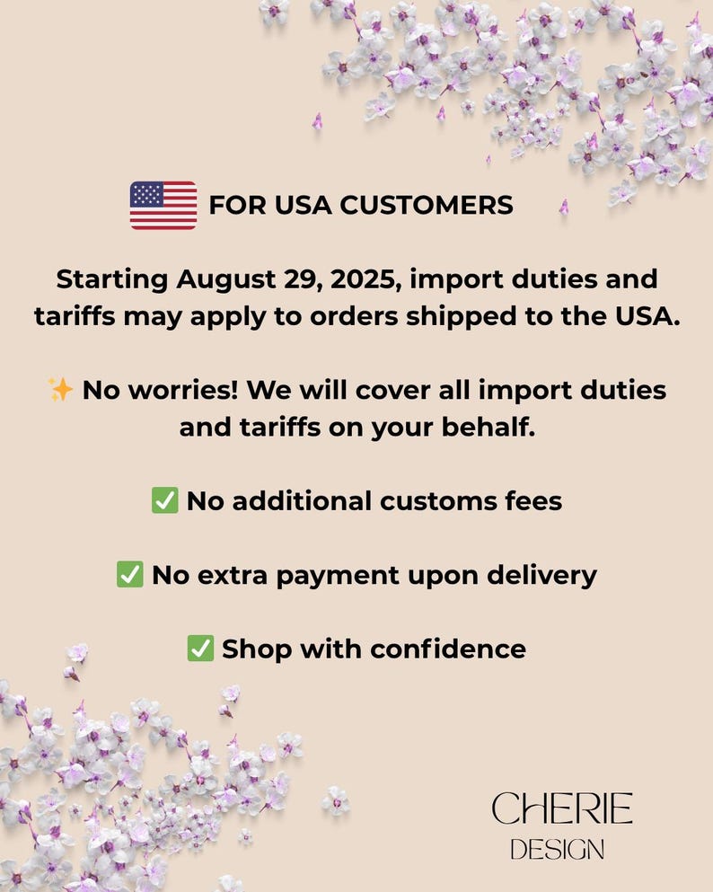 May include: An informational graphic on a beige background with purple floral accents. It features a USA flag icon and text stating: FOR USA CUSTOMERS, Starting August 29, 2025, import duties and tariffs may apply to orders shipped to the USA. No worries! We will cover all import duties and tariffs on your behalf. No additional customs fees, No extra payment upon delivery, Shop with confidence. CHERIE DESIGN is printed at the bottom.