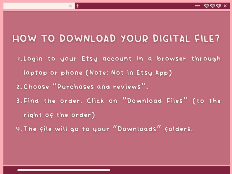 K&ouml;nnte beinhalten: Ein rosa Bildschirm mit wei&szlig;em Text, der erkl&auml;rt, wie man eine digitale Datei von Etsy herunterl&auml;dt. Der Text lautet: "SO LADEN SIE IHRE DIGITALE DATEI HERUNTER? 1. Melden Sie sich bei Ihrem Etsy-Konto in einem Browser &uuml;ber einen Laptop oder ein Telefon an (Hinweis: Nicht in der Etsy-App) 2. W&auml;hlen Sie "K&auml;ufe und Bewertungen". 3. Finden Sie die Bestellung. Klicken Sie auf "Dateien herunterladen" (rechts neben der Bestellung) 4. Die Datei wird in Ihrem "Downloads"-Ordner gespeichert."