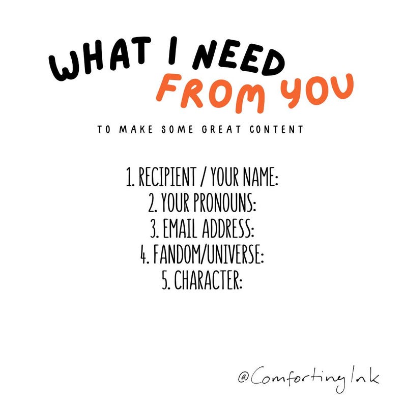 May include: A white background with black and orange text. The text says "WHAT I NEED FROM YOU" and "TO MAKE SOME GREAT CONTENT". Below are prompts: Recipient/Your Name, Your Pronouns, Email Address, Fandom/Universe, and Character.