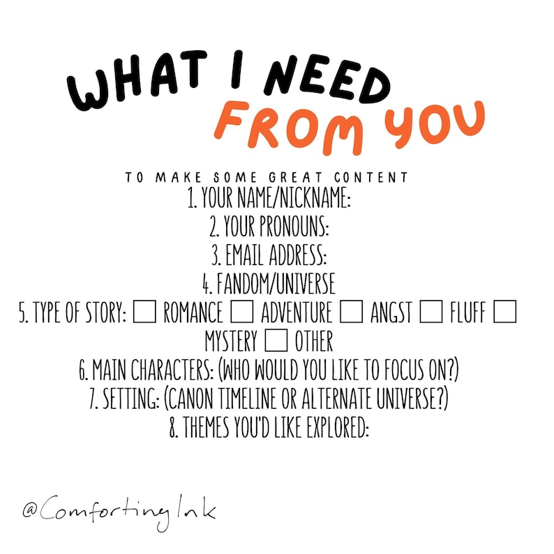 May include: A white background with black text that reads "WHAT I NEED FROM YOU" in large, bold letters. Below the text is a list of questions to help create content, including "Your name/nickname", "Your pronouns", "Email address", "Fandom/universe", "Type of story", "Main characters", "Setting", and "Themes you'd like explored".