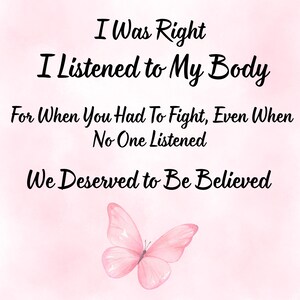 May include: A digital art print with a watercolor effect background in shades of pink. The text reads "I Was Right, I Listened to My Body, For When You Had To Fight, Even When No One Listened, We Deserved to Be Believed." A pink butterfly is at the bottom.