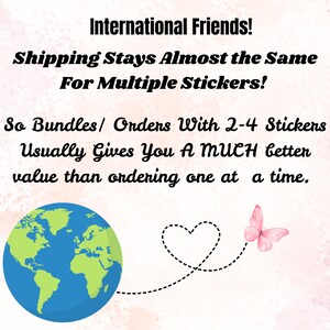 May include: Image with text: "International Friends! Shipping Stays Almost the Same For Multiple Stickers! So Bundles/ Orders With 2-4 Stickers Usually Gives You A MUCH better value than ordering one at a time." Includes a globe, heart, and butterfly.