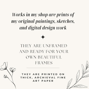 May include: A cream-colored print with black text that reads: "Works in my shop are prints of my original paintings, sketches, and digital design work. They are unframed and ready for your own beautiful frames. They are printed on thick, archival fine art paper."
