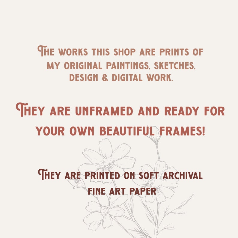 K&ouml;nnte beinhalten: Eine helle Infografik mit braunem Text, der lautet: The works this shop are prints of my original paintings, sketches, design & digital work. They are unframed and ready for your own beautiful frames! They are printed on soft archival fine art paper. Eine blasse Strichzeichnung von Blumen ist am unteren Rand des Bildes zu sehen.