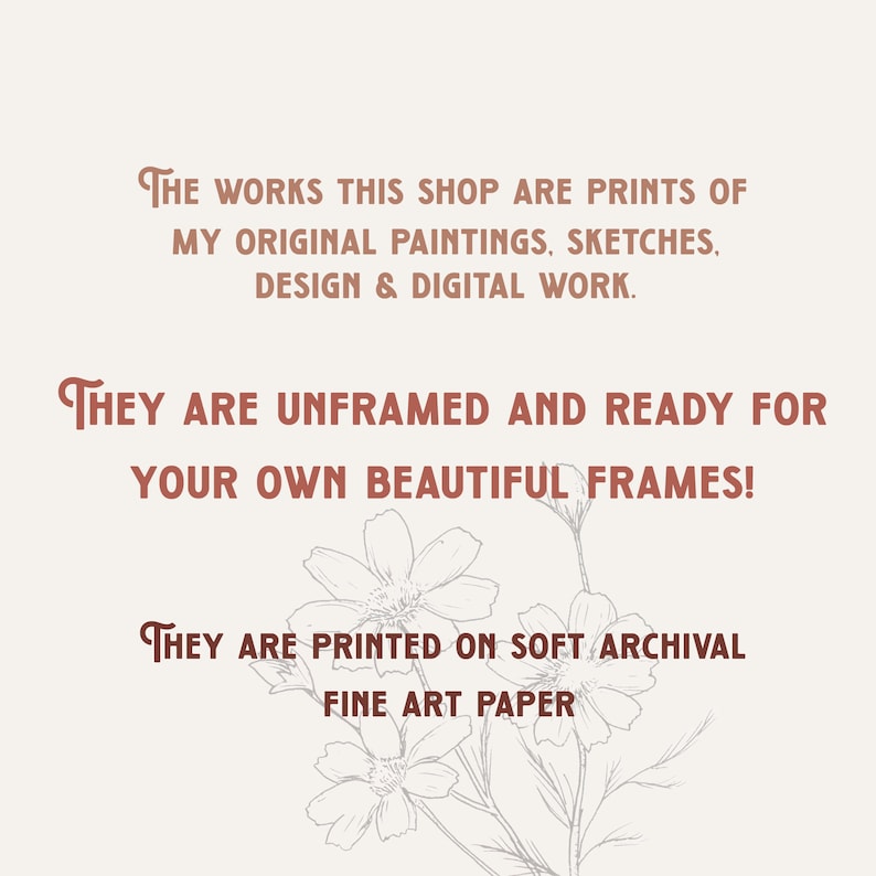 May include: Text on a white background with a floral design. The text reads: "THE WORKS THIS SHOP ARE PRINTS OF MY ORIGINAL PAINTINGS, SKETCHES, DESIGN & DIGITAL WORK. THEY ARE UNFRAMED AND READY FOR YOUR OWN BEAUTIFUL FRAMES! THEY ARE PRINTED ON SOFT ARCHIVAL FINE ART PAPER"