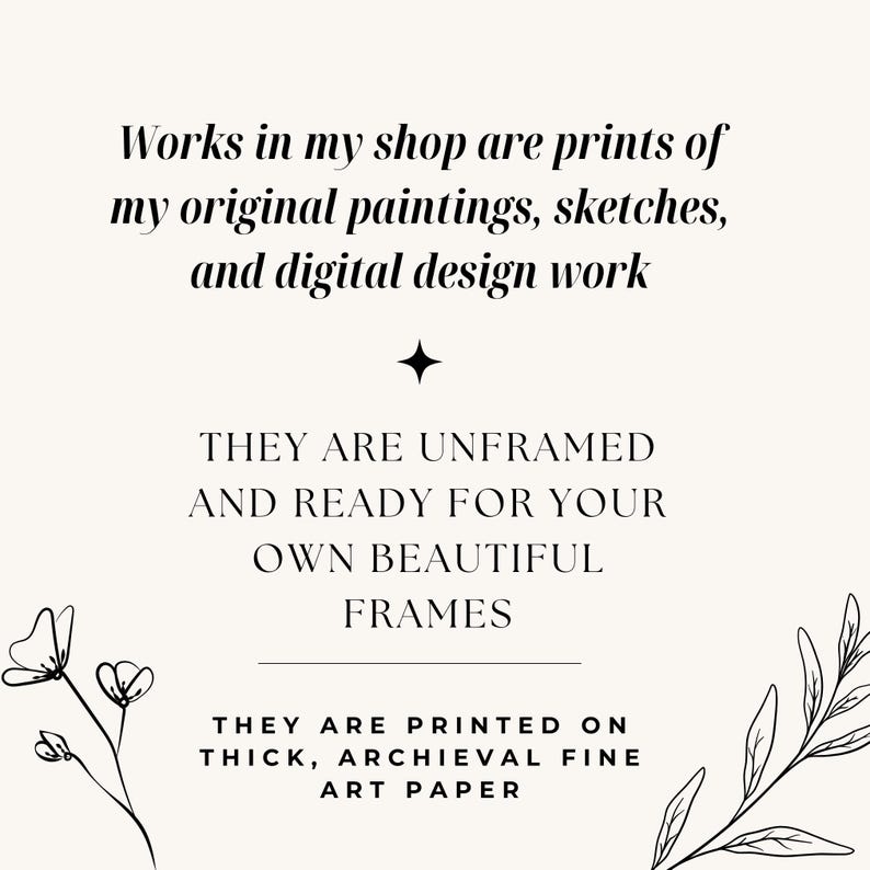 May include: A cream-colored print with black text that reads: "Works in my shop are prints of my original paintings, sketches, and digital design work. They are unframed and ready for your own beautiful frames. They are printed on thick, archival fine art paper."