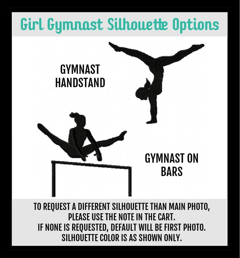 May include: Two black silhouette images of a gymnast. The first image shows a gymnast doing a handstand. The second image shows a gymnast on uneven bars. The text "Girl Gymnast Silhouette Options" is at the top of the image. The text "GYMNAST HANDSTAND" is below the first image. The text "GYMNAST ON BARS" is below the second image. The text "TO REQUEST A DIFFERENT SILHOUETTE THAN MAIN PHOTO, PLEASE USE THE NOTE IN THE CART. IF NONE IS REQUESTED, DEFAULT WILL BE FIRST PHOTO. SILHOUETTE COLOR IS AS SHOWN ONLY." is at the bottom of the image.