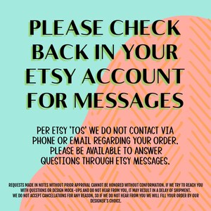 May include: A pink and blue graphic with the text "PLEASE CHECK BACK IN YOUR ETSY ACCOUNT FOR MESSAGES". The text is in green and black. The graphic also includes the text "PER ETSY 'TOS' WE DO NOT CONTACT VIA PHONE OR EMAIL REGARDING YOUR ORDER. PLEASE BE AVAILABLE TO ANSWER QUESTIONS THROUGH ETSY MESSAGES."
