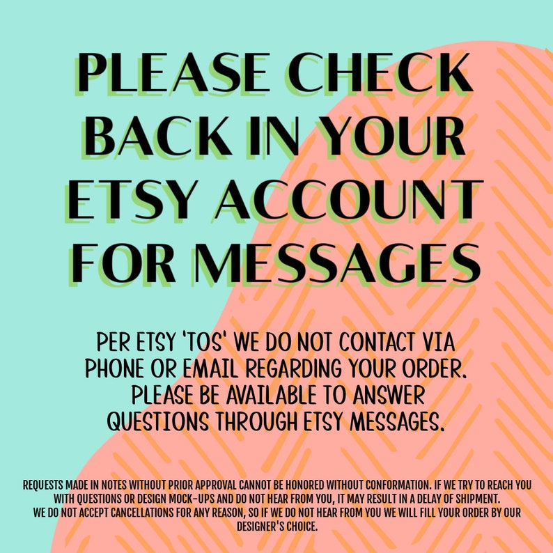 May include: A pink and blue graphic with the text "PLEASE CHECK BACK IN YOUR ETSY ACCOUNT FOR MESSAGES". The text is in green and black. The graphic also includes the text "PER ETSY 'TOS' WE DO NOT CONTACT VIA PHONE OR EMAIL REGARDING YOUR ORDER. PLEASE BE AVAILABLE TO ANSWER QUESTIONS THROUGH ETSY MESSAGES."