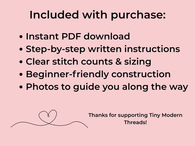 May include: A light pink digital graphic with black text that reads: Included with purchase: Instant PDF download, Step-by-step written instructions, Clear stitch counts & sizing, Beginner-friendly construction, Photos to guide you along the way. Thanks for supporting Tiny Modern Threads! A small heart line drawing is at the bottom.