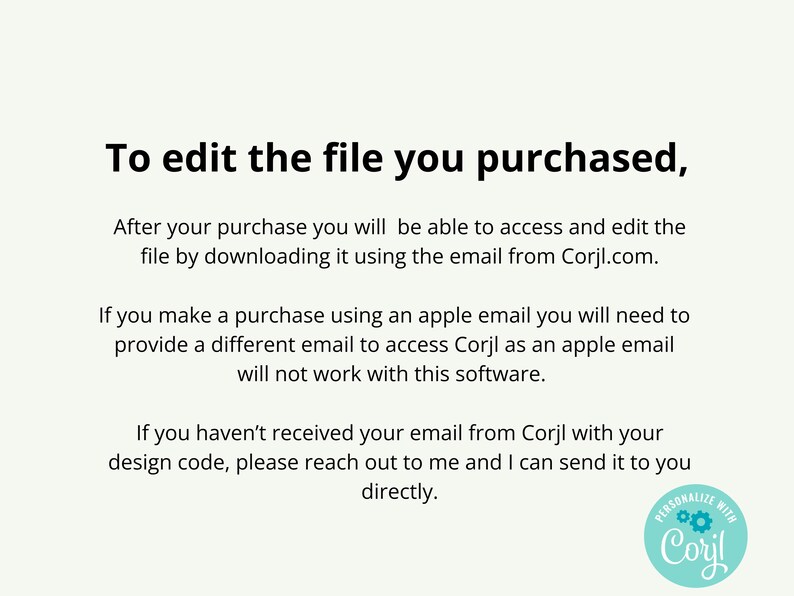 May include: A white informational graphic with black text that reads: To edit the file you purchased, After your purchase you will be able to access and edit the file by downloading it using the email from Corjl.com. If you make a purchase using an apple email you will need to provide a different email to access Corjl as an apple email will not work with this software. If you haven't received your email from Corjl with your design code, please reach out to me and I can send it to you directly. A circular teal logo with the text Personalize with Corjl is in the bottom right corner.