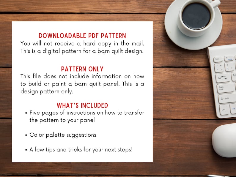 May include: A white sheet of paper with black text on a wooden surface. The text reads "DOWNLOADABLE PDF PATTERN", "You will not receive a hard-copy in the mail. This is a digital pattern for a barn quilt design.", "PATTERN ONLY", "This file does not include information on how to build or paint a barn quilt panel. This is a design pattern only.", "WHAT'S INCLUDED", "&bull; Five pages of instructions on how to transfer the pattern to your panel", "&bull; Color palette suggestions", "&bull; A few tips and tricks for your next steps!"