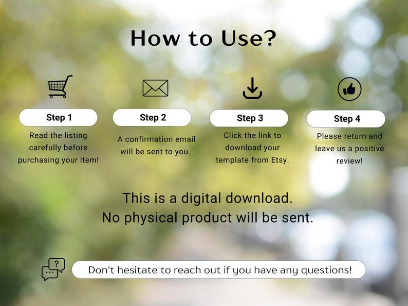 May include: An instructional graphic titled How to Use? with four steps: 1. Read the listing carefully before purchasing your item! 2. A confirmation email will be sent to you. 3. Click the link to download your template from Etsy. 4. Please return and leave us a positive review! Text states: This is a digital download. No physical product will be sent. Don't hesitate to reach out if you have any questions!