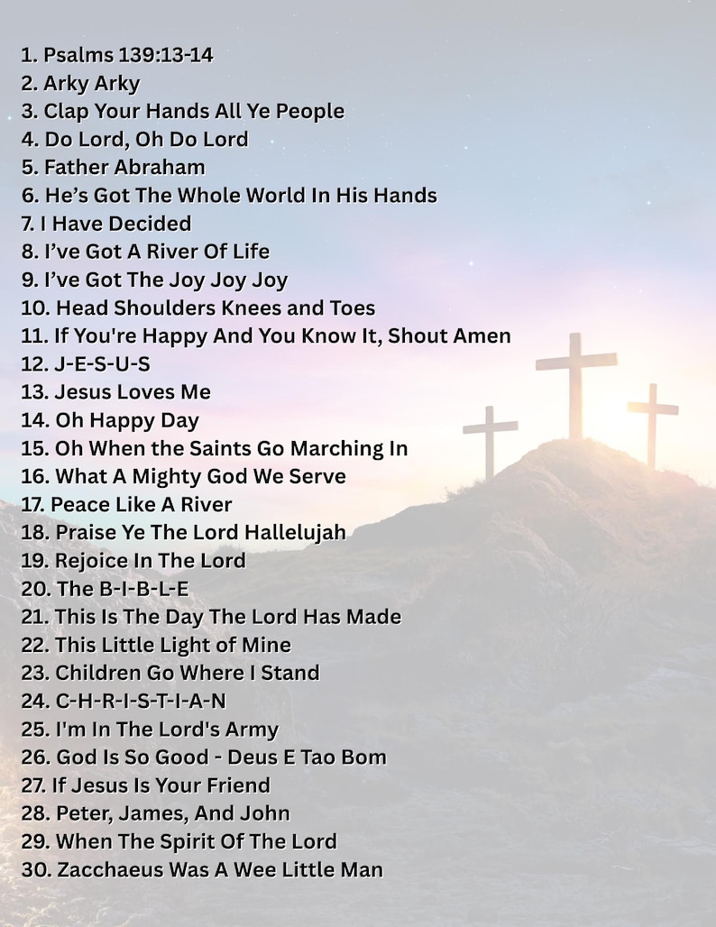 May include: A list of 30 Christian hymns, including "Psalms 139:13-14", "Arky Arky", "Clap Your Hands All Ye People", "Do Lord, Oh Do Lord", "Father Abraham", "He's Got The Whole World In His Hands", "I Have Decided", "I've Got A River Of Life", "I've Got The Joy Joy Joy", "Head Shoulders Knees and Toes", "If You're Happy And You Know It, Shout Amen", "J-E-S-U-S", "Jesus Loves Me", "Oh Happy Day", "Oh When the Saints Go Marching In", "What A Mighty God We Serve", "Peace Like A River", "Praise Ye The Lord Hallelujah", "Rejoice In The Lord", "The B-I-B-L-E", "This Is The Day The Lord Has Made", "This Little Light of Mine", "Children Go Where I Stand", "C-H-R-I-S-T-I-A-N", "I'm In The Lord's Army", "God Is So Good - Deus E Tao Bom", "If Jesus Is Your Friend", "Peter, James, And John", "When The Spirit Of The Lord", and "Zacchaeus Was A Wee Little Man".