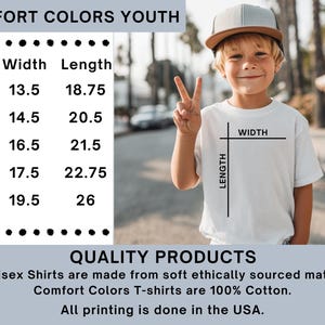 May include: A white Comfort Colors youth t-shirt with size chart. The shirt has a width of 13.5 to 19.5 inches and a length of 18.75 to 26 inches. The shirt is made of 100% cotton and is ethically sourced. The printing is done in the USA.