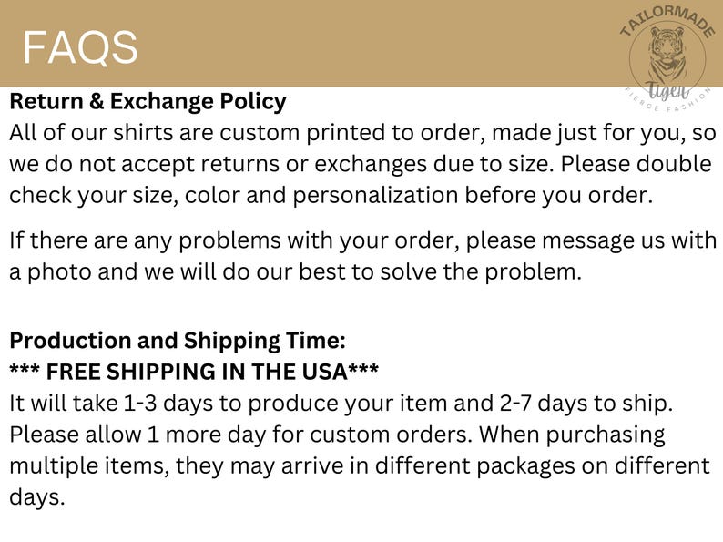 May include: FAQs for custom printed shirts.  Return and exchange policy states that all shirts are custom printed to order and are not returnable or exchangeable due to size.  Free shipping in the USA.  Production and shipping time is 1-3 days to produce and 2-7 days to ship.  Allow 1 extra day for custom orders.