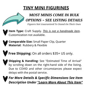 May include: Tiny mini figurines, most come in bulk options.  See listing details. Figures not guaranteed to stand on their own. Item type: Craft supply. This is not a handmade item. Customization not available. Comparable size: Small paper clip, quarter. Material: Rubbery & flexible. Free shipping on all orders $35+ US only. Shipping & handling: See "Estimated Time of Arrival" by scrolling down on the right-hand side of the listing. Due to COVID and other circumstances please expect delays with the postal service. For more details & specific dimensions see item description under "Learn More About This Item."