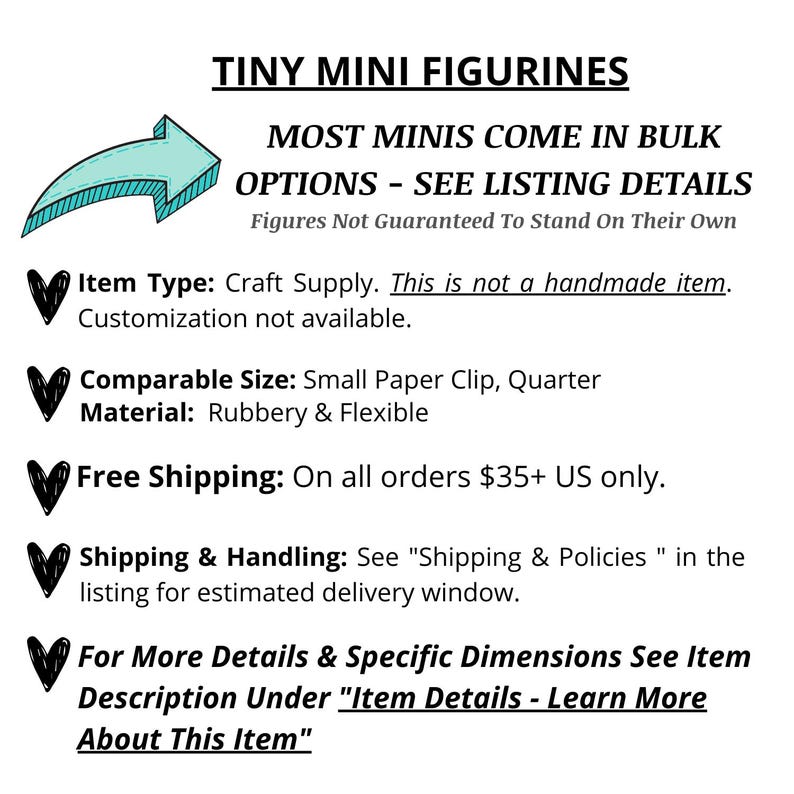 May include: Tiny mini figurines, most come in bulk.  Craft supply, not handmade.  Comparable size: small paper clip, quarter.  Material: rubbery and flexible.  Free shipping on orders $35+ US only.  See listing details for estimated delivery window.
