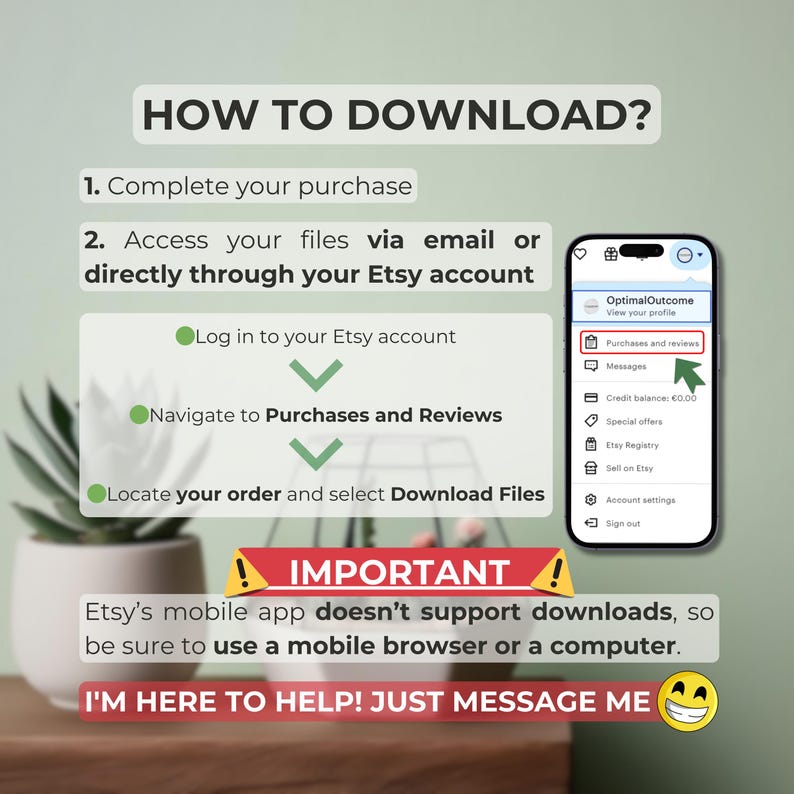 May include: A green circle with a checkmark inside, followed by the text "Log in to your Etsy account". A second green circle with a checkmark inside, followed by the text "Navigate to Purchases and Reviews". A third green circle with a checkmark inside, followed by the text "Locate your order and select Download Files". A screenshot of a mobile phone showing the Etsy app with the text "Purchases and Reviews" highlighted. A red triangle with an exclamation point inside, followed by the text "IMPORTANT! Etsy's mobile app doesn't support downloads, so be sure to use a mobile browser or a computer."
