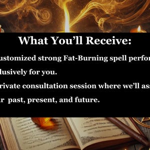 May include: A black background with white text that reads "What You'll Receive:" followed by two bullet points. The first bullet point reads "A customized strong Fat-Burning spell performed exclusively for you." The second bullet point reads "A private consultation session where we'll assess your past, present, and future."