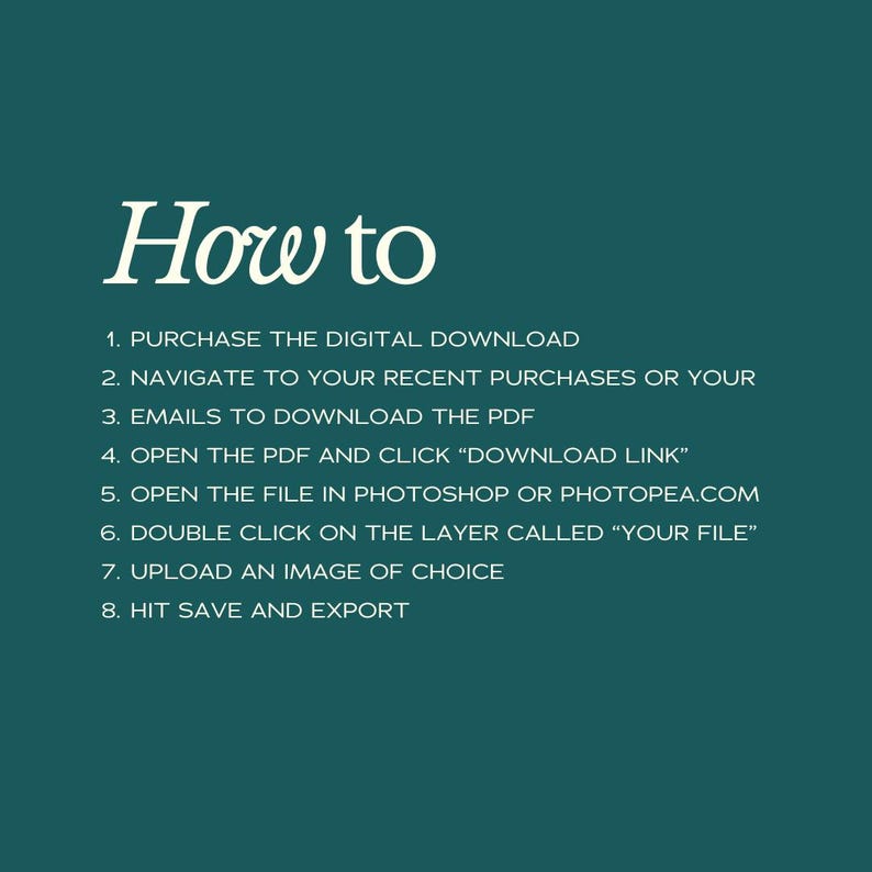 May include: A teal green background with white text outlining the steps to download a digital product. The text reads: "How to 1. Purchase the digital download 2. Navigate to your recent purchases or your 3. Emails to download the PDF 4. Open the PDF and click "Download Link" 5. Open the file in Photoshop or Photopea.com 6. Double click on the layer called "Your File" 7. Upload an image of choice 8. Hit save and export"