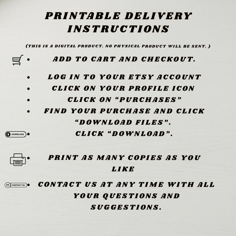 Pu&ograve; includere: Un foglio di istruzioni digitali intitolato PRINTABLE DELIVERY INSTRUCTIONS. Riporta: THIS IS A DIGITAL PRODUCT. NO PHYSICAL PRODUCT WILL BE SENT. I passaggi includono: ADD TO CART AND CHECKOUT, LOG IN TO YOUR ETSY ACCOUNT, CLICK ON YOUR PROFILE ICON, CLICK ON PURCHASES, FIND YOUR PURCHASE AND CLICK DOWNLOAD FILES, CLICK DOWNLOAD, PRINT AS MANY COPIES AS YOU LIKE, e CONTACT US AT ANY TIME WITH ALL YOUR QUESTIONS AND SUGGESTIONS.
