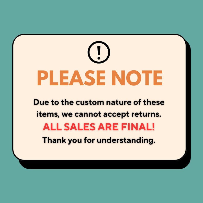 May include: A rectangular sign with rounded corners, a black exclamation point, and the words "PLEASE NOTE" in orange. The text below states, "Due to the custom nature of these items, we cannot accept returns. ALL SALES ARE FINAL!"