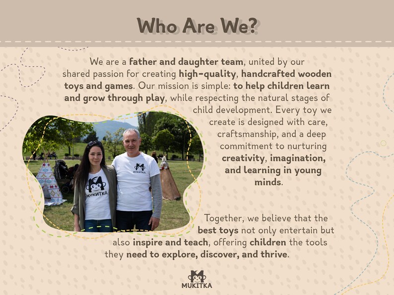 Pu&ograve; includere: Un team di padre e figlia posa davanti a un tepee, sorridendo. Entrambi tengono giocattoli di legno e indossano magliette con il logo "MUKITKA". Il testo "Who Are We?" si trova nella parte superiore dell'immagine. Il testo sotto l'immagine dice "Siamo un team di padre e figlia, uniti dalla nostra passione condivisa per la creazione di giocattoli e giochi in legno di alta qualit&agrave; e realizzati a mano. La nostra missione &egrave; semplice: aiutare i bambini ad imparare e crescere giocando, rispettando le fasi naturali dello sviluppo infantile. Ogni giocattolo che creiamo &egrave; progettato con cura, artigianalit&agrave; e un profondo impegno per la promozione della creativit&agrave;, dell'immaginazione e dell'apprendimento nelle giovani menti. Insieme, crediamo che i migliori giocattoli non solo intrattengano, ma ispirino e insegnino anche, offrendo ai bambini gli strumenti di cui hanno bisogno per esplorare, scoprire e prosperare."