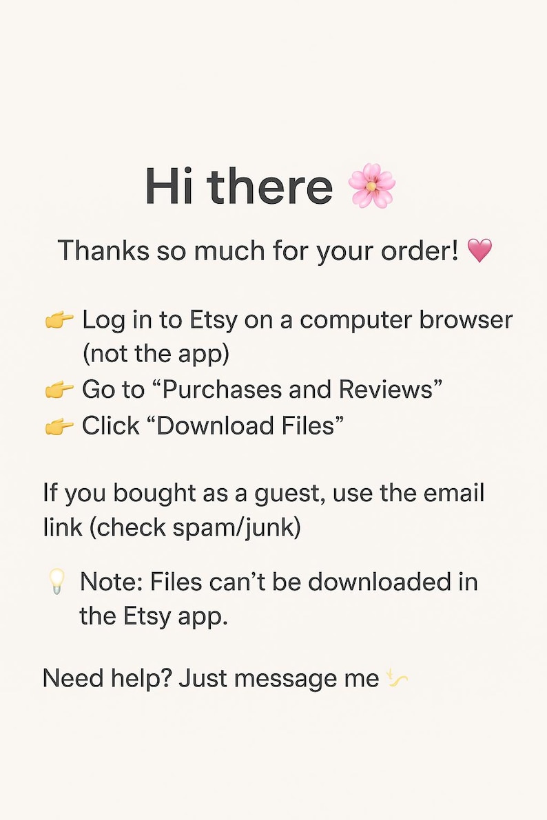 Puede incluir: Una tarjeta de instrucciones digital con fondo crema y texto oscuro que dice: Hi there, Thanks so much for your order, Log in to Etsy on a computer browser, Go to Purchases and Reviews, Click Download Files, If you bought as a guest, use the email link, Note: Files can't be downloaded in the Etsy app, Need help? Just message me.